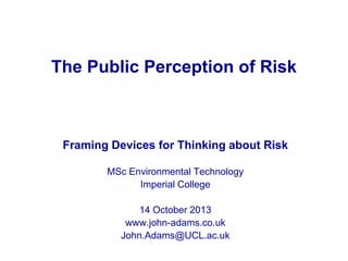 The Public Perception of Risk

Framing Devices for Thinking about Risk
MSc Environmental Technology
Imperial College
14 October 2013
www.john-adams.co.uk
John.Adams@UCL.ac.uk

 