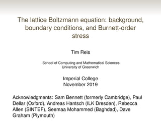 The lattice Boltzmann equation: background,
boundary conditions, and Burnett-order
stress
Tim Reis
School of Computing and Mathematical Sciences
University of Greenwich
Imperial College
November 2019
Acknowledgments: Sam Bennett (formerly Cambridge), Paul
Dellar (Oxford), Andreas Hantsch (ILK Dresden), Rebecca
Allen (SINTEF), Seemaa Mohammed (Baghdad), Dave
Graham (Plymouth)
 