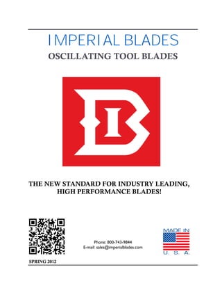 IMPERIAL BLADES
       OSCILLATING TOOL BLADES




THE NEW STANDARD FOR INDUSTRY LEADING,
      HIGH PERFORMANCE BLADES!




                    Phone: 800-743-9844
              E-mail: sales@imperialblades.com


SPRING 2012
 