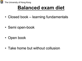 Balanced exam diet
• Closed book – learning fundamentals
• Semi open-book
• Open book
• Take home but without collusion
The University of Hong Kong
 