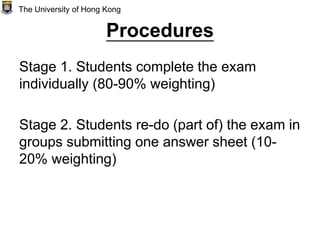 Procedures
Stage 1. Students complete the exam
individually (80-90% weighting)
Stage 2. Students re-do (part of) the exam in
groups submitting one answer sheet (10-
20% weighting)
The University of Hong Kong
 