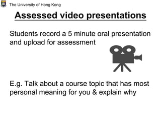 Assessed video presentations
Students record a 5 minute oral presentation
and upload for assessment
E.g. Talk about a course topic that has most
personal meaning for you & explain why
The University of Hong Kong
 