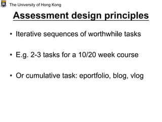 Assessment design principles
• Iterative sequences of worthwhile tasks
• E.g. 2-3 tasks for a 10/20 week course
• Or cumulative task: eportfolio, blog, vlog
The University of Hong Kong
 