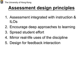 Assessment design principles
1. Assessment integrated with instruction &
ILOs
2. Encourage deep approaches to learning
3. Spread student effort
4. Mirror real-life uses of the discipline
5. Design for feedback interaction
The University of Hong Kong
 