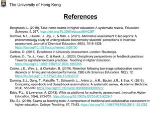 References
Bengtsson, L. (2019). Take-home exams in higher education: A systematic review. Education
Sciences, 9, 267. https://doi.org/10.3390/educsci9040267
Burrows, N.L., Ouellet, J., Joji, J., & Man, J. (2021). Alternative assessment to lab reports: A
phenomenology study of undergraduate biochemistry students’ perceptions of interview
assessment. Journal of Chemical Education, 98(5), 1518-1528.
https://doi.org/10.1021/acs.jchemed.1c00150
Carless, D. (2015). Excellence in University Assessment. London: Routledge.
Carless, D., To, J., Kwan, C. & Kwok, J., (2020). Disciplinary perspectives on feedback practices:
Towards signature feedback practices. Teaching in Higher Education.
https://doi.org/10.1080/13562517.2020.1863355
Cooke, J.E., Weir, L., & Clarkston, B. (2019). Retention following two-stage collaborative exams
depends on timing and student performance. CBE-Life Sciences Education, 18(2), 12.
https://dx.doi.org/10.1187%2Fcbe.17-07-0137
Durning, S.J., Dong, T., Ratcliffe, T., Schuwirth, L., Artino Jr., A.R., Boulet, J.R., & Eva, K. (2016).
Comparing open-book and closed-book examinations: A systematic review. Academic Medicine,
91(4), 583-599. https://doi.org/10.1097/acm.0000000000000977
Eddy, P.L., & Lawrence, A. (2013). Wikis as platforms for authentic assessment. Innovative Higher
Education, 38(4), 253-265. https://doi.org/10.1007/s10755-012-9239-7
Efu, S.I. (2019). Exams as learning tools: A comparison of traditional and collaborative assessment in
higher education. College Teaching, 67, 73-83. https://doi.org/10.1080/87567555.2018.1531282
The University of Hong Kong
 