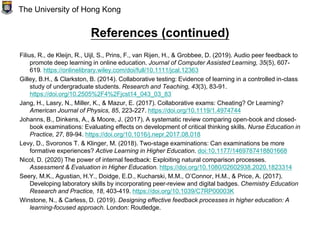 References (continued)
Filius, R., de Kleijn, R., Uijl, S., Prins, F., van Rijen, H., & Grobbee, D. (2019). Audio peer feedback to
promote deep learning in online education. Journal of Computer Assisted Learning, 35(5), 607-
619. https://onlinelibrary.wiley.com/doi/full/10.1111/jcal.12363
Gilley, B.H., & Clarkston, B. (2014). Collaborative testing: Evidence of learning in a controlled in-class
study of undergraduate students. Research and Teaching, 43(3), 83-91.
https://doi.org/10.2505%2F4%2Fjcst14_043_03_83
Jang, H., Lasry, N., Miller, K., & Mazur, E. (2017). Collaborative exams: Cheating? Or Learning?
American Journal of Physics, 85, 223-227. https://doi.org/10.1119/1.4974744
Johanns, B., Dinkens, A., & Moore, J. (2017). A systematic review comparing open-book and closed-
book examinations: Evaluating effects on development of critical thinking skills. Nurse Education in
Practice, 27, 89-94. https://doi.org/10.1016/j.nepr.2017.08.018
Levy, D., Svoronos T. & Klinger, M. (2018). Two-stage examinations: Can examinations be more
formative experiences? Active Learning in Higher Education. doi:10.1177/1469787418801668
Nicol, D. (2020) The power of internal feedback: Exploiting natural comparison processes.
Assessment & Evaluation in Higher Education. https://doi.org/10.1080/02602938.2020.1823314
Seery, M.K., Agustian, H.Y., Doidge, E.D., Kucharski, M.M., O’Connor, H.M., & Price, A. (2017).
Developing laboratory skills by incorporating peer-review and digital badges. Chemistry Education
Research and Practice, 18, 403-419. https://doi.org/10.1039/C7RP00003K
Winstone, N., & Carless, D. (2019). Designing effective feedback processes in higher education: A
learning-focused approach. London: Routledge.
The University of Hong Kong
 