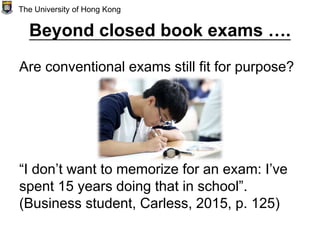 Beyond closed book exams ….
Are conventional exams still fit for purpose?
“I don’t want to memorize for an exam: I’ve
spent 15 years doing that in school”.
(Business student, Carless, 2015, p. 125)
The University of Hong Kong
 