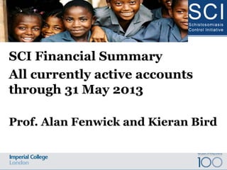 SCI Financial Summary
All currently active accounts
through 31 May 2013
Prof. Alan Fenwick and Kieran Bird
Schistosomiasis Control Initiative Advisory Board Meeting 2013
 