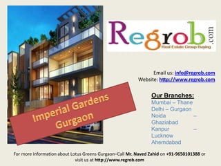 Email us: info@regrob.com
Website: http://www.regrob.com

Our Branches:
Mumbai – Thane
Delhi – Gurgaon
Noida
–
Ghaziabad
Kanpur
–
Lucknow
Ahemdabad
For more information about Lotus Greens Gurgaon–Call Mr. Naved Zahid on +91-9650101388 or
visit us at http://www.regrob.com

 