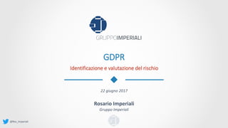 @Ros_Imperiali
GDPR
Identificazione e valutazione del rischio
22 giugno 2017
Rosario Imperiali
Gruppo Imperiali
 