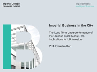 Imperial Business in the City
The Long Term Underperformance of
the Chinese Stock Market, the
implications for UK investors
Prof. Franklin Allen
 