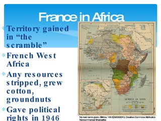 Territory gained in “the scramble” French West Africa Any resources stripped, grew cotton, groundnuts Gave political rights in 1946 France in Africa No real name given, “Africa. 1910”, 9/23/2010, Creative Commons Attribution Noncommercial Sharealike 