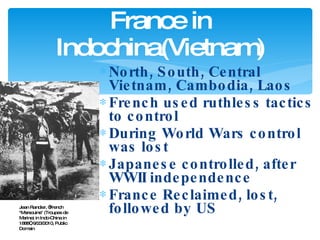 North, South, Central Vietnam, Cambodia, Laos French used ruthless tactics to control During World Wars control was lost Japanese controlled, after WWII independence France Reclaimed, lost, followed by US France in Indochina(Vietnam) Jean Randier, “French "Marsouins" (Troupes de Marine) in Indo-China in 1888”, 9/23/2010, Public Domain 