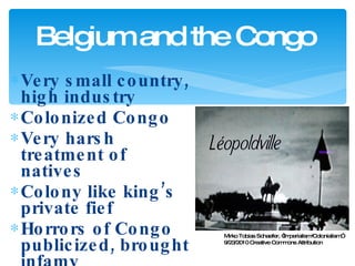 Very small country, high industry Colonized Congo Very harsh treatment of natives Colony like king’s private fief Horrors of Congo publicized, brought infamy Belgium and the Congo Mirko Tobias Schaefer, “Imperialism/Colonialism” 9/23/2010 Creative Commons Attribution 