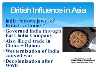 India “crown jewel of British colonies” Governed India through East India Company Also illegal trade in China – Opium Westernization of India caused war Decolonization after WWII British Influence in Asia Manda Mia, “2007 birthday 'cake‘”, 9/23/2010, Creative Commons Attribution Noncommercial No Derivative Works 