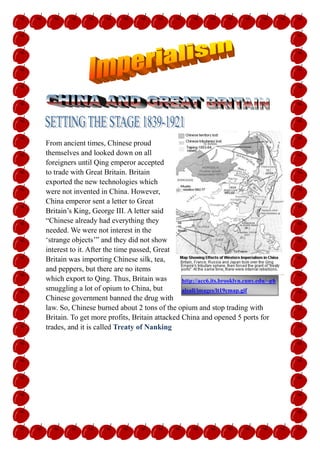 -327660225425<br />http://acc6.its.brooklyn.cuny.edu/~phalsall/images/lt19cmap.gif From ancient times, Chinese proud themselves and looked down on all foreigners until Qing emperor accepted to trade with Great Britain. Britain exported the new technologies which were not invented in China. However, China emperor sent a letter to Great Britain’s King, George III. A letter said “Chinese already had everything they needed. We were not interest in the ‘strange objects’” and they did not show interest to it. After the time passed, Great Britain was importing Chinese silk, tea, and peppers, but there are no items which export to Qing. Thus, Britain was smuggling a lot of opium to China, but Chinese government banned the drug with law. So, Chinese burned about 2 tons of the opium and stop trading with Britain. To get more profits, Britain attacked China and opened 5 ports for trades, and it is called Treaty of Nanking<br />Economic Motives<br />36252151597025China was only “allowed foreigners to do business was a southern port of Guangzhou” and also, “the balance of trade at Guangzhou was clearly in China’s favor.” It means that China could receive more profits than Great Britain. Finally, China closed their ports, so Britain could not receive any profits from China. To get more profits, Britain attacked China (Beck 371).<br />Nationalism motives<br />This is a picture of imperialism of Britain. Britain conquer the land surround them as   octpass which has more than 8 legs and takeover a land with one hand for each.http://hemi.nyu.edu/cuaderno/politicalperformance2004/colonialism/colonialism/imperialism.gif In 19century, many Europeans were trying to conquer more land because their nationalists thought that if they control more land than others, it represent their country is the strongest. Also, Britain had same thinking and sometimes, there were conflicts between Europeans. Britain defeated French, Italy, and countries surround it to satisfy with their strength.<br />Military: Early 1800s, Britain was buying some Chinese tea, pepper, and silk, but China did not buy anything because they did not have any interest in foreign countries. For keep fair profits of trading, Britain imports the opium, but Chinese government banned and burned tons of opium and they closed their ports. Britain had no choice but sent “steam-powered gunboats” and defeat Chinese outdated ships. They alerted to China before the invasion that if they do not open the ports for trade with Britain, armies are going to destroy the city of Nangjing. China refused Britain’s suggestion and alert, so Britain attacked China. <br />Politically: Britain controlled Hong Kong with extraterritorial rights. Also, Britain controlled surround of Chang Jing River and opened more ports for trading items. <br />Treaty of Nanking in 1842:<br />When China was defeated by Great Britain opium war, Chinese opened five ports for Britain and other foreign countries free to trade items in there. Also, it gave Britain the Hong Kong and two years later, many foreign citizens gained extraterritorial rights. This makes foreigners did not affect by any Chinese laws in five ports. However, to the opium which they have abolished once bustled again.<br />Main ideas of Treaty of Nanking (Caswell)<br />Reimburse Britain for costs incurred fighting the Chinese<br />Open several ports to British trade<br />Provide Britain with complete control of Hong Kong<br />Grant extraterritoriality to British citizens living in China<br />Open door policy in 1899:<br />Open door policy is a policy of the United States that stated China should be open to all nations that which to trade with them. This policy did not include the consent of the Chinese, and was another form of imperialism. It purpose is that “China’s ‘doors’ be open to merchants of all nations.” It gave rights for trading in China to many Western countries and “China’s freedom from colonization.” All Britain and European nation agreed (Beck)<br />May fourth movement in 1919:<br />The May Fourth Movement began a patriotic outburst of new urban intellectuals against foreign imperialists and warlords. Intellectuals identified the political establishment with China's failure in the modern era, and hundreds of new periodicals published attacks on Chinese traditions, turning to foreign ideas and ideologies. The movement split into leftist and liberal wings. The time was the period of warlord, nights fought for the land and country, because there is no emperor in Qing. So, scholars can suggest and get anything they want and believed. While Qing emperor was ruling the Qing, scholars could not speak all about wealth and desires because Qing would punish them. Thus, students protest against the government to overthrow it. (Wright)<br />2739390406400Image of Boxer Rebellion. Picture is showing that Boxers are attacking the Christian and foreign people.http://www.battlefield-site.co.uk/boxer.jpg <br />1900- Boxer Rebellion<br />It is the rebellion of Boxers, “poor peasants and workers resented the special privileges granted to foreigners” (Beck 374). The purpose of Boxer Rebellion is that to kill and kicked foreigners from China. They went to Beijing and screamed “Death to the foreign Devils” because they thought that foreigner broke their traditional and government, but they defeated by Dowager Empress who is acting like emperor in Qing after Qing emperor defeated. <br />POSITIVE:<br />Gradually, China was getting interested in foreign technology and western items and trade with China continued for a long time.<br />Got more profits from China<br />Chinese government and technology developed<br />NEGATIVE:<br />Opium spread wide areas and because of it, many people died. <br />Declaim of Chinese government citizens lost their trust to the government and a lot of civil war was happened in China.<br />WORK CITED<br />Beck, Roger. Modern World History: McDougal Littell, 2005<br />Caswell, Thomas. http://regentsprep.org/Regents/global/themes/imperialism/china.cfm <br />Pottinger, Henry. http://web.jjay.cuny.edu/~jobrien/reference/ob24.html  <br />The Columbia Electronic Encyclopedia. http://www.infoplease.com/ce6/history/A0832352.html <br />Wright, David. History of China. Conneticut: Greebwiid Press, 2001<br />