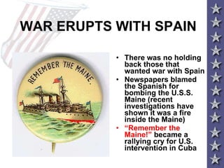 WAR ERUPTS WITH SPAIN There was no holding back those that wanted war with Spain Newspapers blamed the Spanish for bombing the U.S.S. Maine (recent investigations have shown it was a fire inside the Maine) “ Remember the Maine!”  became a rallying cry for U.S. intervention in Cuba 
