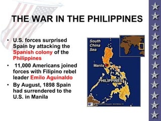 THE WAR IN THE PHILIPPINES U.S. forces surprised Spain by attacking the  Spanish colony  of the  Philippines 11,000 Americans joined forces with Filipino rebel leader  Emilo Aguinaldo   By August, 1898 Spain had surrendered to the U.S. in Manila 