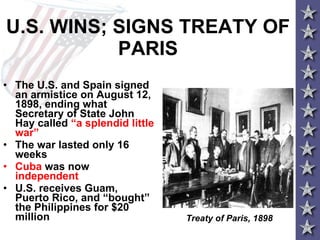 U.S. WINS; SIGNS TREATY OF PARIS The U.S. and Spain signed an armistice on August 12, 1898, ending what Secretary of State John Hay called  “a splendid little war” The war lasted only 16 weeks  Cuba  was now  independent U.S. receives Guam, Puerto Rico, and “bought” the Philippines for $20 million  Treaty of Paris, 1898 