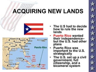 ACQUIRING NEW LANDS The U.S had to decide how to rule the new lands Puerto Rico  wanted their independence– but the U.S. had other plans Puerto Rico was important to the U.S. strategically The U.S. set up a civil government, full citizenship, and a bicameral system  