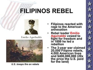 FILIPINOS REBEL Filipinos reacted with rage to the American annexation Rebel leader  Emilio Aguinaldo  vowed to fight for freedom and in 1899 he led a rebellion  The 3-year war claimed 20,000 Filipino rebels, 4,000 American lives and $400,000,000 (20x the price the U.S. paid for the land) U.S. troops fire on rebels 