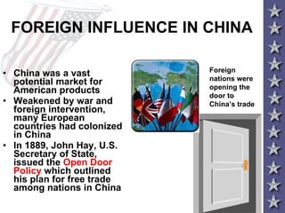 FOREIGN INFLUENCE IN CHINA China was a vast potential market for American products Weakened by war and foreign intervention, many European countries had colonized in China In 1889, John Hay, U.S. Secretary of State, issued the  Open Door Policy  which outlined his plan for free trade among nations in China   Foreign nations were opening the door to China’s trade 