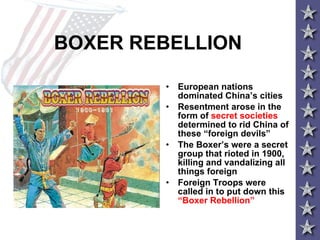 BOXER REBELLION European nations dominated China’s cities Resentment arose in the form of  secret societies  determined to rid China of these “foreign devils” The Boxer’s were a secret group that rioted in 1900, killing and vandalizing all things foreign Foreign Troops were called in to put down this  “Boxer Rebellion”   