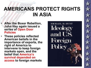 AMERICANS PROTECT RIGHTS IN ASIA After the Boxer Rebellion, John Hay again issued a series of  Open Door Policies These policies reflected American beliefs in the importance of exports, the right of America to intervene to keep foreign markets open, and the belief that  America’s survival depended on access  to foreign markets   