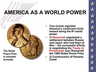 AMERICA AS A WORLD POWER Two events signaled America’s continued climb toward being the #1 world power 1)  Roosevelt  negotiated a settlement between Russia and Japan who had been at War – his successful efforts in negotiating the  Treaty of Portsmouth  won Roosevelt the 1906 Nobel Peace Prize 2) Construction of Panama Canal The Nobel Peace Prize is awarded annually 