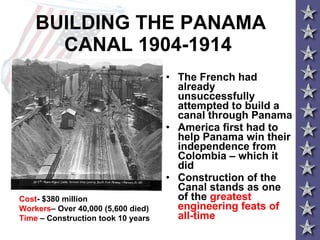BUILDING THE PANAMA CANAL 1904-1914 The French had already unsuccessfully attempted to build a canal through Panama  America first had to help Panama win their independence from Colombia – which it did Construction of the Canal stands as one of the  greatest engineering feats of all-time Cost - $380 million  Workers – Over 40,000 (5,600 died)  Time  – Construction took 10 years 