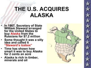 THE U.S. ACQUIRES ALASKA In 1867, Secretary of State William Steward arranged for the United States to buy  Alaska  from the Russians for $7.2 million Some thought it was a silly idea and called it  “Steward’s Icebox” Time has shown how smart it was to buy Alaska for 2 cents an acre Alaska is rich in timber, minerals and oil Alaska 