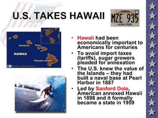U.S. TAKES HAWAII Hawaii  had been economically important to Americans for centuries To avoid import taxes (tariffs), sugar growers pleaded for annexation The U.S. knew the value of the Islands – they had built a naval base at Pearl Harbor in 1887  Led by  Sanford Dole , American annexed Hawaii in 1898 and it formally became a state in 1959 