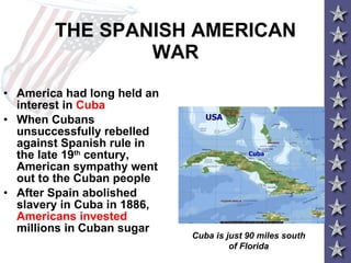 THE SPANISH AMERICAN WAR America had long held an interest in  Cuba When Cubans unsuccessfully rebelled against Spanish rule in the late 19 th  century, American sympathy went out to the Cuban people After Spain abolished slavery in Cuba in 1886,  Americans invested  millions in Cuban sugar  Cuba is just 90 miles south of Florida 