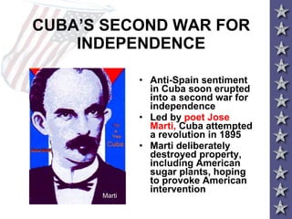 CUBA’S SECOND WAR FOR INDEPENDENCE Anti-Spain sentiment in Cuba soon erupted into a second war for independence Led by  poet Jose Marti,  Cuba attempted a revolution in 1895 Marti deliberately destroyed property, including American sugar plants, hoping to provoke American intervention Marti 