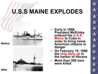 U.S.S MAINE EXPLODES Early in 1888, President McKinley ordered the  U.S.S. Maine  to Cuba in order to bring home American citizens in danger On February 15, 1898 the  ship blew up  in the harbor of Havana More than 260 men were killed Before After 