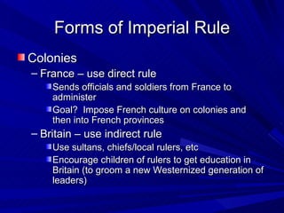 Forms of Imperial Rule Colonies France – use direct rule Sends officials and soldiers from France to administer Goal?  Impose French culture on colonies and then into French provinces Britain – use indirect rule Use sultans, chiefs/local rulers, etc Encourage children of rulers to get education in Britain (to groom a new Westernized generation of leaders) 