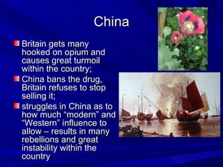 China Britain gets many hooked on opium and causes great turmoil within the country;  China bans the drug, Britain refuses to stop selling it;  struggles in China as to how much “modern” and “Western” influence to allow – results in many rebellions and great instability within the country  