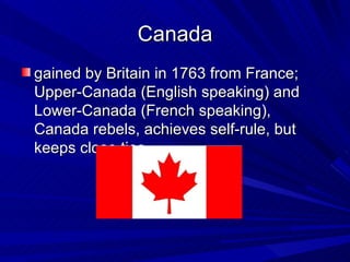 Canada gained by Britain in 1763 from France; Upper-Canada (English speaking) and Lower-Canada (French speaking), Canada rebels, achieves self-rule, but keeps close ties  