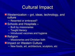 Cultural Impact Westernization – gvt, ideas, technology, and culture Resented or embraced?  Schools and Hospitals –  Built by missionaries Taught literacy Introduced vaccines and hygiene  Religion Missionaries and Christian faith Impact on Western Culture  New foods, art, architecture, sculptors, etc 