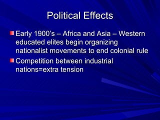Political Effects Early 1900’s – Africa and Asia – Western educated elites begin organizing nationalist movements to end colonial rule Competition between industrial nations=extra tension 