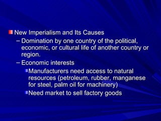 New Imperialism and Its Causes Domination by one country of the political, economic, or cultural life of another country or region. Economic interests Manufacturers need access to natural resources (petroleum, rubber, manganese for steel, palm oil for machinery) Need market to sell factory goods 