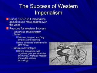 The Success of Western Imperialism During 1870-1914 Imperialists gained much more control over the world Reasons for Western Success Weakness of Nonwestern States Ottoman, Mughal, and Qing empires were declining Slave trade had drained much of W Africa Western Advantages Strong economics, well organized gvts, pwrful armies and navies, improved medical knowledge, military technology 