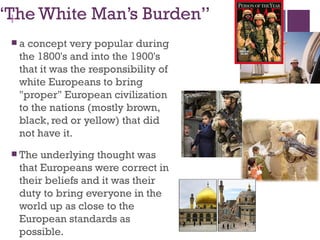 “The White Man’s Burden”
 +
 a concept very popular during
  the 1800's and into the 1900's
  that it was the responsibility of
  white Europeans to bring
  "proper" European civilization
  to the nations (mostly brown,
  black, red or yellow) that did
  not have it. 
  The underlying thought was
  that Europeans were correct in
  their beliefs and it was their
  duty to bring everyone in the
  world up as close to the
  European standards as
  possible.
 