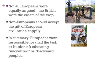 +  Not all Europeans were
   equally as good - the British
   were the cream of the crop
   Non-Europeans   should accept
   the gift of European
   civilization happily
   Insummary: Europeans were
   responsible for (had the task
   or burden of) educating
   "uncivilized" or "backward"
   peoples.
 