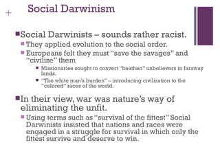 +      Social Darwinism

     Social     Darwinists – sounds rather racist.
      They  applied evolution to the social order.
      Europeans felt they must “save the savages” and
       “civilize” them
              Missionaries sought to convert “heathen” unbelievers in faraway
               lands.
              “The white man’s burden” – introducing civilization to the
               “colored” races of the world.

     Intheir view, war was nature’s way of
     eliminating the unfit.
      Using   terms such as “survival of the fittest” Social
       Darwinists insisted that nations and races were
       engaged in a struggle for survival in which only the
       fittest survive and deserve to win.
 