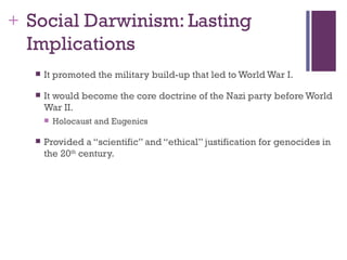 + Social Darwinism: Lasting
  Implications
     It promoted the military build-up that led to World War I.

     It would become the core doctrine of the Nazi party before World
      War II.
         Holocaust and Eugenics

     Provided a “scientific” and “ethical” justification for genocides in
      the 20th century.
 