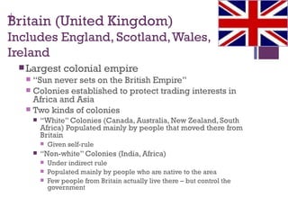 +
Britain (United Kingdom)
Includes England, Scotland, Wales,
Ireland
  Largest          colonial empire
    “Sun never sets on the British Empire”
    Colonies established to protect trading interests in
     Africa and Asia
    Two kinds of colonies
          “White” Colonies (Canada, Australia, New Zealand, South
           Africa) Populated mainly by people that moved there from
           Britain
              Given self-rule
          “Non-white” Colonies (India, Africa)
              Under indirect rule
              Populated mainly by people who are native to the area
              Few people from Britain actually live there – but control the
               government
 