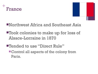 +
    France


    Northwest     Africa and Southeast Asia
    Took colonies to make up for loss of
     Alsace-Lorraine in 1870
    Tended      to use “Direct Rule”
      Control   all aspects of the colony from
      Paris.
 