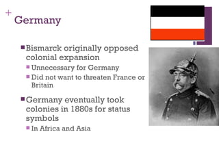 +
    Germany

     Bismarck originally opposed
     colonial expansion
      Unnecessary   for Germany
      Did not want to threaten France or
       Britain
     Germany  eventually took
     colonies in 1880s for status
     symbols
      In   Africa and Asia
 