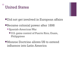 +
    United States

     Did   not get involved in European affairs
     Became    colonial power after 1898
      Spanish-American War
       U.S. gainscontrol of Puerto Rico, Guam,
        Philippines

     Monroe Doctrine allows US to extend
     influence into Latin America
 
